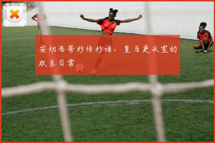 安切洛蒂妙传妙语，皇马更衣室的欢乐日常