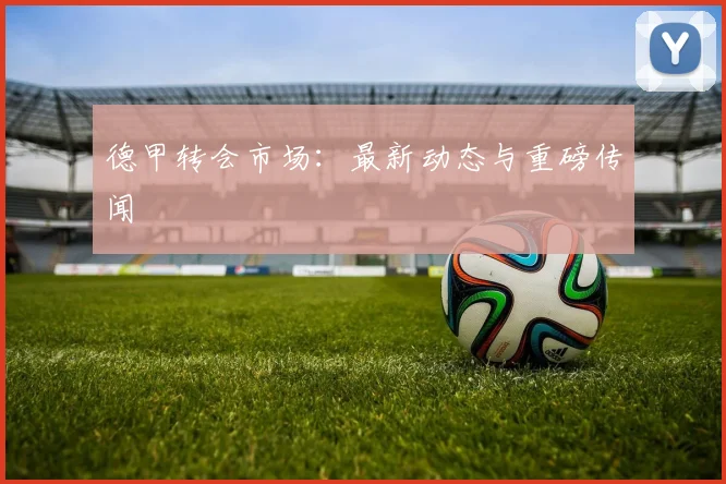德甲转会市场：最新动态与重磅传闻