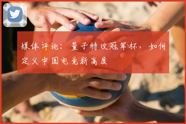 媒体评论：量子特攻冠军杯，如何定义中国电竞新高度