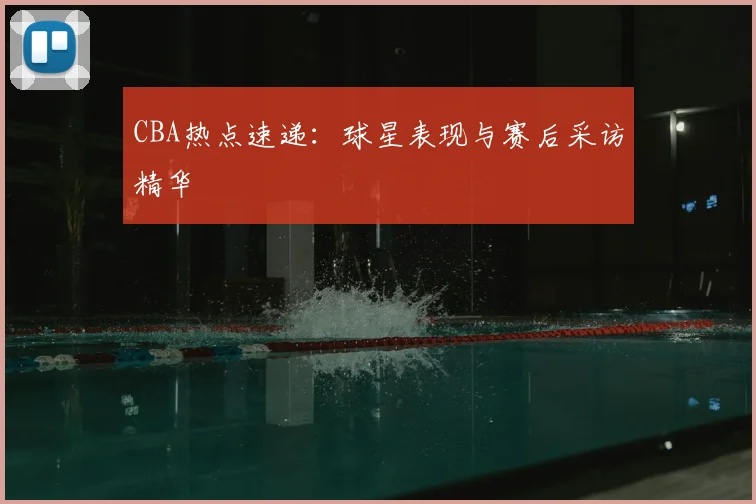 CBA热点速递:球星表现与赛后采访精华