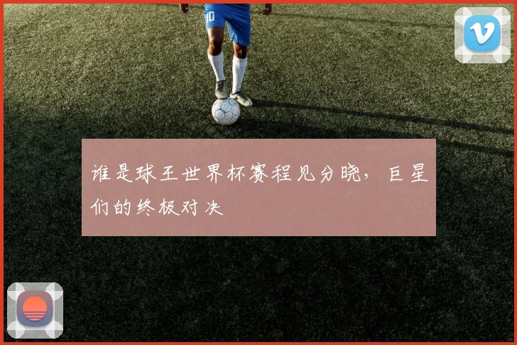 谁是球王世界杯赛程见分晓，巨星们的终极对决