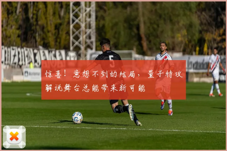 惊喜！意想不到的结局，量子特攻解说舞台总能带来新可能