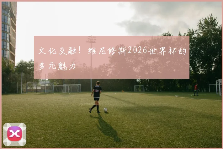 文化交融！维尼修斯2026世界杯的多元魅力