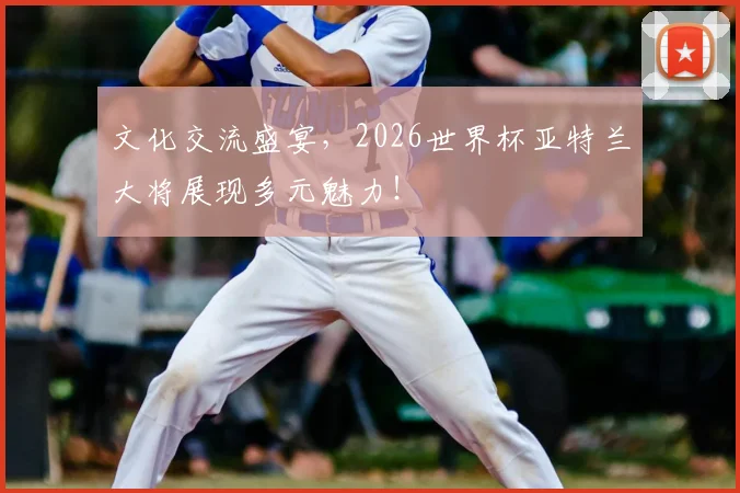 文化交流盛宴，2026世界杯亚特兰大将展现多元魅力！