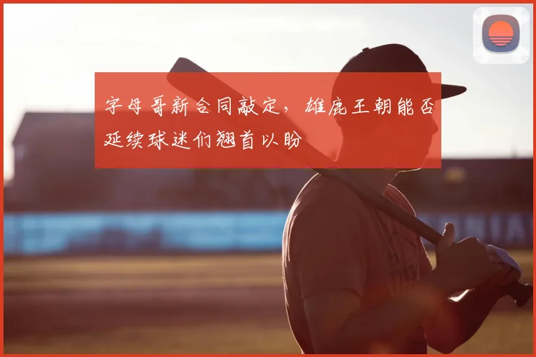 字母哥新合同敲定，雄鹿王朝能否延续球迷们翘首以盼