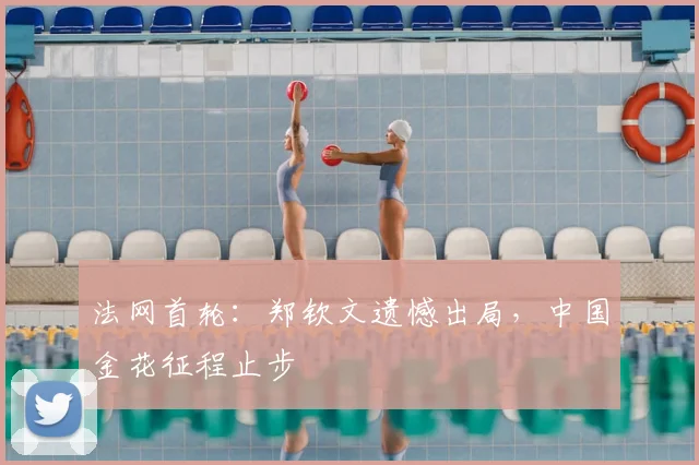 法网首轮：郑钦文遗憾出局，中国金花征程止步