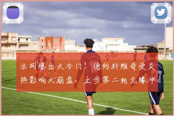 法网爆出大冷门！德约科维奇受炎热影响大崩盘，止步第二轮无缘冲击全满贯