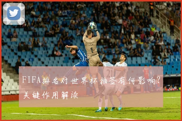 FIFA排名对世界杯抽签有何影响?关键作用解读