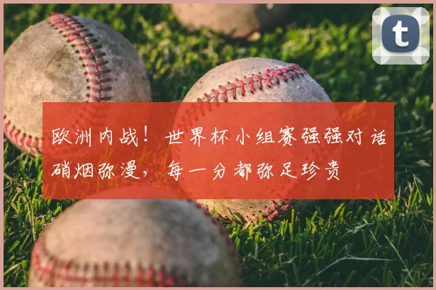 欧洲内战！世界杯小组赛强强对话硝烟弥漫，每一分都弥足珍贵