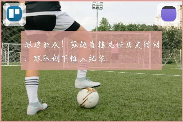 球迷狂欢！苏超直播见证历史时刻，球队创下惊人纪录