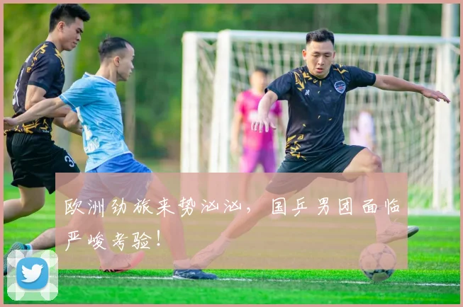 欧洲劲旅来势汹汹，国乒男团面临严峻考验！