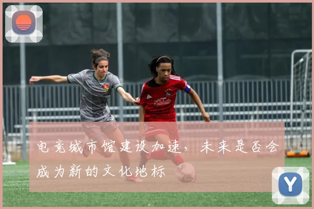 电竞城市馆建设加速，未来是否会成为新的文化地标
