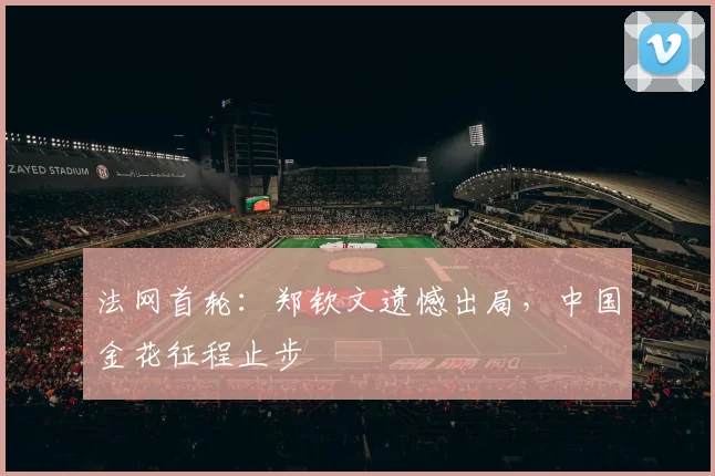 法网首轮：郑钦文遗憾出局，中国金花征程止步
