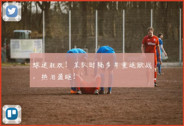 球迷狂欢！某队时隔多年重返欧战，热泪盈眶！