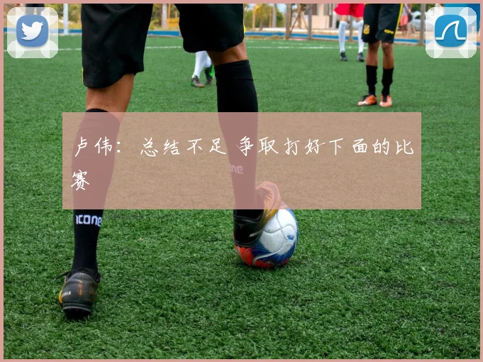 卢伟：总结不足 争取打好下面的比赛
