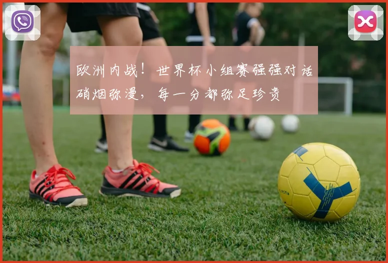欧洲内战！世界杯小组赛强强对话硝烟弥漫，每一分都弥足珍贵