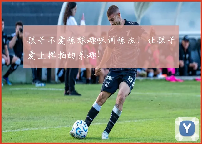 孩子不爱练球趣味训练法，让孩子爱上挥拍的乐趣！